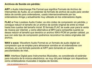 Archivos de Sonido sin pérdida:

AIFF o Audio Interchange File Format que significa Formato de Archivo de
Intercambio de Audio, es un estándar de formato de archivo de audio para vender
datos de sonido para ordenadores, usado internacionalmente por los
ordenadores Amiga y actualmente muy utilizado en los ordenadores Apple.

FLAC o Free Lossless Audio Codec: es otro códec de compresión sin pérdida, y
consigue reducir el tamaño de un archivo de sonido original de entre la mitad
hasta tres cuartos del tamaño inicial. El formato FLAC se suele usar para la venta
de música por internet, y como alternativa al MP3 para compartila cuando se
desea reducir el tamaño que trendría un archivo WAV-PCM sin perder calidad, ya
que con este tipo de compresión podremos reconstruir los datos originales del
archivo.

WAV o wave: Waveform Audio Format es un formato de audio digital sin
compresión que se emplea para almacenar sonidos en el ordenadores con
windows, es una formato parecido al AIFF pero tomando en cuenta
peculiaridades de intel..

MIDI: Interface Digital para Instrumentos Musicales, es considerado el estándar
para industria de la música electrónica. es muy útil para trabajar con dispositivos
como sintetizadores musicales ó tarjetas de Sonido.
  Taller de habilidades básicas con Tic
 