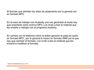 El formato que admiten los sitios de alojamiento por lo general son
en formato MP3.


En el caso de trabajar con Audacity una vez generado el audio hay
que exportarlo como archivo MP3, Los invito a leer el material que
les enseña a trabajar con el programa Audacity.


En cambio con la telefonía móvil no todos generan la pista de audio
en formato MP3 , por lo general lo hacen en formato AMR por lo que
hay que cambiar el formato. Los invito a leer el material que les
enseña a modificar el formato.




Taller de habilidades básicas con Tic
 
