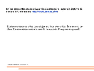En las siguientes diapositivas van a aprender a subir un archivo de
sonido MP3 en el sitio http://www.esnips.com/




Existen numerosos sitios para alojar archivos de sonido. Éste es uno de
ellos. Es necesario crear una cuenta de usuario. E registro es gratuito




 Taller de habilidades básicas con Tic
 