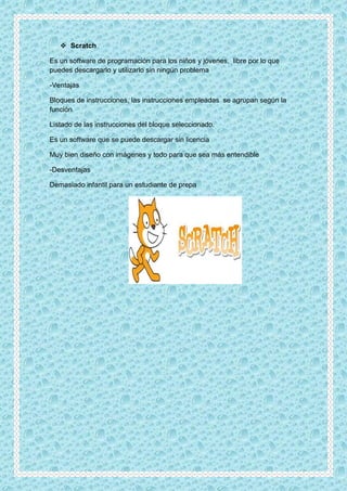 Scratch
Es un software de programación para los niños y jóvenes, libre por lo que
puedes descargarlo y utilizarlo sin ningún problema
-Ventajas
Bloques de instrucciones, las instrucciones empleadas se agrupan según la
función
Listado de las instrucciones del bloque seleccionado.
Es un software que se puede descargar sin licencia
Muy bien diseño con imágenes y todo para que sea más entendible
-Desventajas
Demasiado infantil para un estudiante de prepa
 