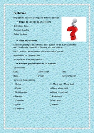 Problema
Un problema es aquel que requiere darle una solución
 Etapas de solución de un problema
-Entrada de datos
-Proceso de datos
-Salida de datos
 Tipos de problemas
Existen muchos tipos de problemas estos pueden ser de diversos ámbitos
como en el social, matemático, filosófico e incluso religioso.
Los tipos de problemas que nos interesan aquellos que son:
-Aplicables a las computadoras
-No aplicables a las computadoras
 Factores que intervienen en un problema
-Operaciones
Suma
Resta
Multiplicación
División
Raíz
Exponenciación
-Jerarquía de operadores
+ (Suma)
- (Resta)
* (Multiplicación)
/ (División)
^ (Potencia)
= (Igual)
≠ (Desigual)
<> (Mayor que y Menor que)
≥ (Mayor o igual que)
≤ (Menor o igual que)
() (Paréntesis)
[] (Corchetes)
{} (Llaves)
 