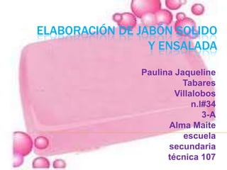 ELABORACIÓN DE JABÓN SOLIDO
Y ENSALADA
Paulina Jaqueline
Tabares
Villalobos
n.l#34
3-A
Alma Maite
escuela
secundaria
técnica 107

 
