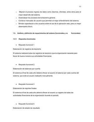 11
o Mejorar el proceso ingreso de datos como diezmos, ofrendas, entre otros para el
mejor desarrollo del sistema.
o Automatizar los procesos de la tesorería general.
o Construir manuales de usuario que permitan el mejor entendimiento del sistema.
o Brindar capacitación a los usuarios sobre el uso de la aplicación web, para un mejor
desempeño futuro.
1.5. Análisis y definición de requerimientos del sistema (funcionales y no funcionales).
1.5.1. Requisitos funcionales
 Requisito funcional 1
Elaboración de registros de tesorería:
El sistema realizará todos los registros de tesorería que la organización necesita para
llevar de buena manera sus actividades financieras.
 Requisito funcional 2
Elaboración de balances por cuenta:
El sistema al final de cada año deberá ofrecer al usuario el balance por cada cuenta del
sistema, que evite al usuario realizarlo manualmente.
 Requisito funcional 3
Elaboración de reportes finales:
El sistema al final de cada año deberá ofrecer al usuario un registro de todas las
actividades financieras de la organización durante el periodo.
 Requisito funcional 4
Elaboración de estado de resultado:
 