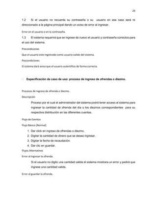 29
1.2 Si el usuario no recuerda su contraseña o su usuario en ese caso será re
direccionado a la página principal dando un aviso de error al ingresar.
Error en el usuario o en la contraseña.
1.3 El sistema requerirá que se ingrese de nuevo el usuario y contraseña correctos para
el uso del sistema.
Precondiciones
Que el usuario este registrado como usuario valido del sistema.
Poscondiciones
El sistema dará aviso que el usuario autentifico de forma correcta.
 Especificación de caso de uso: proceso de ingreso de ofrendas o diezmo.
Procesos de ingreso de ofrenda o diezmo.
Descripción
Proceso por el cual el administrador del sistema podrá tener acceso al sistema para
ingresar la cantidad de ofrenda del día o los diezmos correspondientes para su
respectiva distribución en las diferentes cuentas.
Flujo de Eventos
Flujo Básico (Normal)
1. Dar click en ingreso de ofrendas o diezmo.
2. Digitar la cantidad de dinero que se desea ingresar.
3. Digitar la fecha de recaudación.
4. Dar clic en guardar.
Flujos Alternativos
Error al ingresar la ofrenda.
Si el usuario no digito una cantidad valida el sistema mostrara un error y pedirá que
ingrese una cantidad valida.
Error al guardar la ofrenda.
 