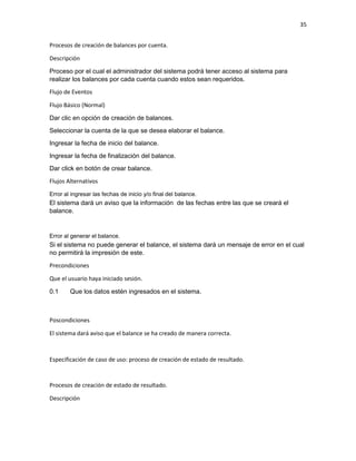 35
Procesos de creación de balances por cuenta.
Descripción
Proceso por el cual el administrador del sistema podrá tener acceso al sistema para
realizar los balances por cada cuenta cuando estos sean requeridos.
Flujo de Eventos
Flujo Básico (Normal)
Dar clic en opción de creación de balances.
Seleccionar la cuenta de la que se desea elaborar el balance.
Ingresar la fecha de inicio del balance.
Ingresar la fecha de finalización del balance.
Dar click en botón de crear balance.
Flujos Alternativos
Error al ingresar las fechas de inicio y/o final del balance.
El sistema dará un aviso que la información de las fechas entre las que se creará el
balance.
Error al generar el balance.
Si el sistema no puede generar el balance, el sistema dará un mensaje de error en el cual
no permitirá la impresión de este.
Precondiciones
Que el usuario haya iniciado sesión.
0.1 Que los datos estén ingresados en el sistema.
Poscondiciones
El sistema dará aviso que el balance se ha creado de manera correcta.
Especificación de caso de uso: proceso de creación de estado de resultado.
Procesos de creación de estado de resultado.
Descripción
 