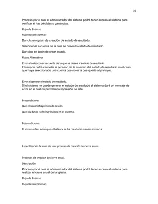 36
Proceso por el cual el administrador del sistema podrá tener acceso al sistema para
verificar si hay pérdidas o ganancias.
Flujo de Eventos
Flujo Básico (Normal)
Dar clic en opción de creación de estado de resultado.
Seleccionar la cuenta de la cual se desea lo estado de resultado.
Dar click en botón de crear estado.
Flujos Alternativos
Error al seleccionar la cuenta de la que se desea el estado de resultado.
El usuario podrá cancelar el proceso de la creación del estado de resultado en el caso
que haya seleccionado una cuenta que no es la que quería al principio.
Error al generar el estado de resultado.
Si el sistema no puede generar el estado de resultado el sistema dará un mensaje de
error en el cual no permitirá la impresión de este.
Precondiciones
Que el usuario haya iniciado sesión.
Que los datos estén ingresados en el sistema.
Poscondiciones
El sistema dará aviso que el balance se ha creado de manera correcta.
Especificación de caso de uso: proceso de creación de cierre anual.
Procesos de creación de cierre anual.
Descripción
Proceso por el cual el administrador del sistema podrá tener acceso al sistema para
realizar el cierre anual de la iglesia.
Flujo de Eventos
Flujo Básico (Normal)
 
