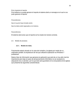 38
Error al generar el reporte.
Si el sistema no puede generar el reporte el sistema dará un mensaje en el cual no se
pudo generar el reporte.
Precondiciones
Que el usuario haya iniciado sesión.
Que los datos estén ingresados en el sistema.
Poscondiciones
El sistema dará aviso que el reporte se ha creado de manera correcta.
2.3. Modelo de procesos.
2.3.1. Modelo de redes.
Físicamente estará ubicado en la casa del contador y la iglesia por medio de un
ordenador portátil, la arquitectura de red que utilizará la aplicación es Windows 7
profesional
Dada el tipo de información que generara la aplicación que será de un muy alto nivel de
importancia pero bajo en peso de almacenamiento informático no es necesario la
adquisición de un servidor, por lo que todo será guardado en la computadora de la iglesia
que presenta las siguientes características:
 