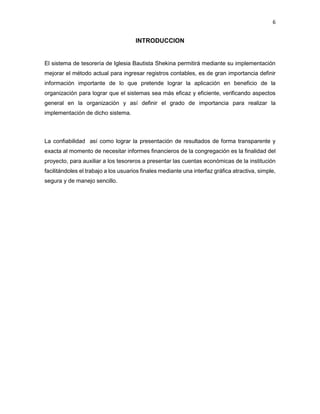 6
INTRODUCCION
El sistema de tesorería de Iglesia Bautista Shekina permitirá mediante su implementación
mejorar el método actual para ingresar registros contables, es de gran importancia definir
información importante de lo que pretende lograr la aplicación en beneficio de la
organización para lograr que el sistemas sea más eficaz y eficiente, verificando aspectos
general en la organización y así definir el grado de importancia para realizar la
implementación de dicho sistema.
La confiabilidad así como lograr la presentación de resultados de forma transparente y
exacta al momento de necesitar informes financieros de la congregación es la finalidad del
proyecto, para auxiliar a los tesoreros a presentar las cuentas económicas de la institución
facilitándoles el trabajo a los usuarios finales mediante una interfaz gráfica atractiva, simple,
segura y de manejo sencillo.
 