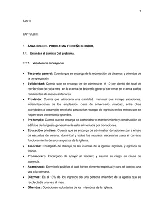 7
FASE II
CAPITULO III:
1. ANALISIS DEL PROBLEMA Y DISEÑO LOGICO.
1.1. Entender el dominio Del problema.
1.1.1. Vocabulario del negocio.
 Tesorería general: Cuenta que se encarga de la recolección de diezmos y ofrendas de
la congregación.
 Solidaridad: Cuenta que se encarga de de administrar el 10 por ciento del total de
recolección de cada mes en la cuenta de tesorería general sin tomar en cuenta saldos
remanentes de meses anteriores.
 Provisión: Cuenta que almacena una cantidad mensual que incluye vacaciones,
indemnizaciones de los empleados, cena de aniversario, navidad, entre otras
actividades a desarrollar en el año para evitar recargar de egresos en los meses que se
hagan esos desembolso grandes.
 Pro templo: Cuenta que se encarga de administrar el mantenimiento y construcción de
edificios de la iglesia generalmente está alimentada por donaciones.
 Educación cristiana: Cuenta que se encarga de administrar donaciones par a el uso
de escuelas de verano, dominical y todos los recursos necesarios para el correcto
funcionamiento de esos aspectos de la iglesia.
 Tesorero: Encargado de manejo de las cuentas de la iglesia, ingresos y egresos de
fondos.
 Pro-tesorero: Encargado de apoyar al tesorero y asumir su cargo en causa de
ausencia.
 Apanchacal: Dormitorio público al cual llevan alimento espiritual y para el cuerpo, una
vez a la semana.
 Diezmos: Es el 10% de los ingresos de una persona miembro de la iglesia que es
recolectada una vez al mes.
 Ofrendas: Donaciones voluntarias de los miembros de la iglesia.
 