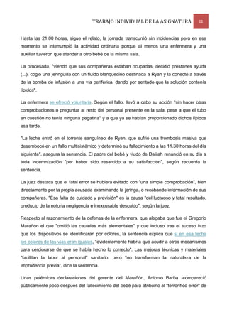 TRABAJO INDIVIDUAL DE LA ASIGNATURA

11

Hasta las 21.00 horas, sigue el relato, la jornada transcurrió sin incidencias pero en ese
momento se interrumpió la actividad ordinaria porque al menos una enfermera y una
auxiliar tuvieron que atender a otro bebé de la misma sala.
La procesada, "viendo que sus compañeras estaban ocupadas, decidió prestarles ayuda
(...), cogió una jeringuilla con un fluido blanquecino destinada a Ryan y la conectó a través
de la bomba de infusión a una vía periférica, dando por sentado que la solución contenía
lípidos".
La enfermera se ofreció voluntaria. Según el fallo, llevó a cabo su acción "sin hacer otras
comprobaciones o preguntar al resto del personal presente en la sala, pese a que el tubo
en cuestión no tenía ninguna pegatina" y a que ya se habían proporcionado dichos lípidos
esa tarde.
"La leche entró en el torrente sanguíneo de Ryan, que sufrió una trombosis masiva que
desembocó en un fallo multisistémico y determinó su fallecimiento a las 11.30 horas del día
siguiente", asegura la sentencia. El padre del bebé y viudo de Dalilah renunció en su día a
toda indemnización "por haber sido resarcido a su satisfacción", según recuerda la
sentencia.
La juez destaca que el fatal error se hubiera evitado con "una simple comprobación", bien
directamente por la propia acusada examinando la jeringa, o recabando información de sus
compañeras. "Esa falta de cuidado y previsión" es la causa "del luctuoso y fatal resultado,
producto de la notoria negligencia e inexcusable descuido", según la juez.
Respecto al razonamiento de la defensa de la enfermera, que alegaba que fue el Gregorio
Marañón el que "omitió las cautelas más elementales" y que incluso tras el suceso hizo
que los dispositivos se identificaran por colores, la sentencia explica que si en esa fecha
los colores de las vías eran iguales, "evidentemente habría que acudir a otros mecanismos
para cerciorarse de que se había hecho lo correcto". Las mejoras técnicas y materiales
"facilitan la labor al personal" sanitario, pero "no transforman la naturaleza de la
imprudencia previa", dice la sentencia.
Unas polémicas declaraciones del gerente del Marañón, Antonio Barba -compareció
públicamente poco después del fallecimiento del bebé para atribuirlo al "terrorífico error" de

 