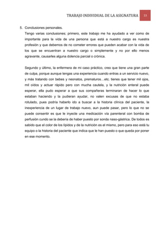 TRABAJO INDIVIDUAL DE LA ASIGNATURA

13

5. Conclusiones personales.
Tengo varias conclusiones; primero, este trabajo me ha ayudado a ver como de
importante para la vida de una persona que está a nuestro cargo es nuestra
profesión y que debemos de no cometer errores que pueden acabar con la vida de
los que se encuentran a nuestro cargo o simplemente y no por ello menos
agravante, causarles alguna dolencia parcial o crónica.

Segundo y último, la enfermera de mi caso práctico, creo que tiene una gran parte
de culpa, porque aunque tengas una experiencia cuando entras a un servicio nuevo,
y más tratando con bebes y neonatos, prematuros…etc. tienes que tener mil ojos,
mil oídos y actuar rápido pero con mucha cautela, y la nutrición enteral puede
esperar, ella pudo esperar a que sus compañeras terminaran de hacer lo que
estaban haciendo y la pudieran ayudar, no valen excusas de que no estaba
rotulado, pues podría haberlo ido a buscar a la historia clínica del paciente, la
inexperiencia de un lugar de trabajo nuevo, aun puede pasar, pero lo que no se
puede consentir es que le inyecte una medicación vía parenteral con bomba de
perfusión cundo se la debería de haber puesto por sonda naso-gástrica. De todos es
sabido que el color de los lípidos y de la nutrición es el mismo, pero para eso está tu
equipo o la historia del paciente que indica que le han puesto o que queda por poner
en ese momento.

 