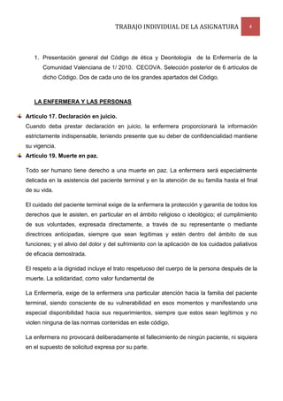TRABAJO INDIVIDUAL DE LA ASIGNATURA

4

1. Presentación general del Código de ética y Deontología de la Enfermería de la
Comunidad Valenciana de 1/ 2010. CECOVA. Selección posterior de 6 artículos de
dicho Código. Dos de cada uno de los grandes apartados del Código.

LA ENFERMERA Y LAS PERSONAS
Artículo 17. Declaración en juicio.
Cuando deba prestar declaración en juicio, la enfermera proporcionará la información
estrictamente indispensable, teniendo presente que su deber de confidencialidad mantiene
su vigencia.
Artículo 19. Muerte en paz.
Todo ser humano tiene derecho a una muerte en paz. La enfermera será especialmente
delicada en la asistencia del paciente terminal y en la atención de su familia hasta el final
de su vida.
El cuidado del paciente terminal exige de la enfermera la protección y garantía de todos los
derechos que le asisten, en particular en el ámbito religioso o ideológico; el cumplimiento
de sus voluntades, expresada directamente, a través de su representante o mediante
directrices anticipadas, siempre que sean legítimas y estén dentro del ámbito de sus
funciones; y el alivio del dolor y del sufrimiento con la aplicación de los cuidados paliativos
de eficacia demostrada.
El respeto a la dignidad incluye el trato respetuoso del cuerpo de la persona después de la
muerte. La solidaridad, como valor fundamental de
La Enfermería, exige de la enfermera una particular atención hacia la familia del paciente
terminal, siendo consciente de su vulnerabilidad en esos momentos y manifestando una
especial disponibilidad hacia sus requerimientos, siempre que estos sean legítimos y no
violen ninguna de las normas contenidas en este código.
La enfermera no provocará deliberadamente el fallecimiento de ningún paciente, ni siquiera
en el supuesto de solicitud expresa por su parte.

 