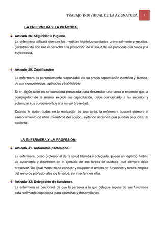 TRABAJO INDIVIDUAL DE LA ASIGNATURA

5

LA ENFERMERA Y LA PRÁCTICA:
Artículo 26. Seguridad e higiene.
La enfermera utilizará siempre las medidas higiénico-sanitarias universalmente prescritas,
garantizando con ello el derecho a la protección de la salud de las personas que cuida y la
suya propia.

Artículo 29. Cualificación
La enfermera es personalmente responsable de su propia capacitación científica y técnica,
de sus competencias, aptitudes y habilidades.
Si en algún caso no se considera preparada para desarrollar una tarea o entiende que la
complejidad de la misma excede su capacitación, debe comunicarlo a su superior y
actualizar sus conocimientos a la mayor brevedad.
Cuando le surjan dudas en la realización de una tarea, la enfermera buscará siempre el
asesoramiento de otros miembros del equipo, evitando acciones que puedan perjudicar al
paciente.

LA ENFERMERA Y LA PROFESIÓN:
Artículo 31. Autonomía profesional.
La enfermera, como profesional de la salud titulada y colegiada, posee un legítimo ámbito
de autonomía y discreción en el ejercicio de sus tareas de cuidado, que siempre debe
preservar. De igual modo, debe conocer y respetar el ámbito de funciones y tareas propias
del resto de profesionales de la salud, sin interferir en ellas.
Artículo 33: Delegación de funciones.
La enfermera se cerciorará de que la persona a la que delegue alguna de sus funciones
está realmente capacitada para asumirlas y desarrollarlas.

 