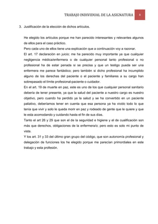 TRABAJO INDIVIDUAL DE LA ASIGNATURA

8

3. Justificación de la elección de dichos artículos.

He elegido los artículos porque me han parecido interesantes y relevantes algunos
de ellos para el caso práctico.
Pero cada uno de ellos tiene una explicación que a continuación voy a razonar.
El art. 17 declaración en juicio; me ha parecido muy importante ya que cualquier
negligencia médica/enfermera o de cualquier personal tanto profesional o no
profesional ha de estar penada si se precisa y que un testigo pueda ser una
enfermera me parece fantástico; pero también si dicho profesional ha incumplido
alguno de los derechas del paciente o el paciente y familiares a su cargo han
sobrepasado el límite profesional-paciente o cuidador.
En el art. 19 de muerte en paz, este es uno de los que cualquier personal sanitario
debería de tener presente, ya que la salud del paciente a nuestro cargo es nuestro
objetivo, pero cuando ha perdido ya la salud y se ha convertido en un paciente
paliativo, deberíamos tener en cuenta que esa persona ya ha vivido todo lo que
tenía que vivir y solo le queda morir en paz y rodeado de gente que le quiere y que
le esta acomodando y cuidando hasta el fin de sus días.
Tanto el art 26 y 29 que son el de la seguridad e higiene y el de cualificación son
más que derechos, obligaciones de la enfermera/o; pero esto es solo mi punto de
vista.
Y los art. 31 y 33 del último gran grupo del código, que son autonomía profesional y
delegación de funciones los he elegido porque me parecían primordiales en este
trabajo y esta profesión.

 