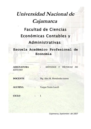 Universidad Nacional de
        Cajamarca
         Facultad de Ciencias
        Económicas Contables y
           Administrativas
Escuela Académico Profesional de
           Economía


ASIGNATURA        :    MÉTODOS      Y   TÉCNICAS     DE
ESTUDIO



DOCENTE       :   Mg. Alex M. Hernández torres



ALUMNA        :   Vargas Terán Luceli



CICLO         :   I




                           Cajamarca, Septiembre del 2007
 