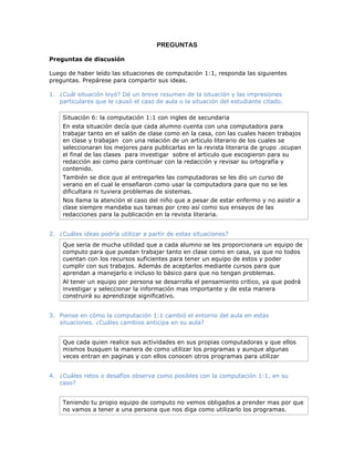 PREGUNTAS

Preguntas de discusión

Luego de haber leído las situaciones de computación 1:1, responda las siguientes
preguntas. Prepárese para compartir sus ideas.

1. ¿Cuál situación leyó? Dé un breve resumen de la situación y las impresiones
   particulares que le causó el caso de aula o la situación del estudiante citado.

    Situación 6: la computación 1:1 con ingles de secundaria
    En esta situación decía que cada alumno cuenta con una computadora para
    trabajar tanto en el salón de clase como en la casa, con las cuales hacen trabajos
    en clase y trabajan con una relación de un articulo literario de los cuales se
    seleccionaran los mejores para publicarlas en la revista literaria de grupo .ocupan
    el final de las clases para investigar sobre el articulo que escogieron para su
    redacción asi como para continuar con la redacción y revisar su ortografía y
    contenido.
    También se dice que al entregarles las computadoras se les dio un curso de
    verano en el cual le enseñaron como usar la computadora para que no se les
    dificultara ni tuviera problemas de sistemas.
    Nos llama la atención el caso del niño que a pesar de estar enfermo y no asistir a
    clase siempre mandaba sus tareas por creo así como sus ensayos de las
    redacciones para la publicación en la revista literaria.


2. ¿Cuáles ideas podría utilizar a partir de estas situaciones?
    Que seria de mucha utilidad que a cada alumno se les proporcionara un equipo de
    computo para que puedan trabajar tanto en clase como en casa, ya que no todos
    cuentan con los recursos suficientes para tener un equipo de estos y poder
    cumplir con sus trabajos. Además de aceptarlos mediante cursos para que
    aprendan a manejarlo e incluso lo básico para que no tengan problemas.
    Al tener un equipo por persona se desarrolla el pensamiento critico, ya que podrá
    investigar y seleccionar la información mas importante y de esta manera
    construirá su aprendizaje significativo.


3. Piense en cómo la computación 1:1 cambió el entorno del aula en estas
   situaciones. ¿Cuáles cambios anticipa en su aula?


    Que cada quien realice sus actividades en sus propias computadoras y que ellos
    mismos busquen la manera de como utilizar los programas y aunque algunas
    veces entran en paginas y con ellos conocen otros programas para utilizar


4. ¿Cuáles retos o desafíos observa como posibles con la computación 1:1, en su
   caso?


    Teniendo tu propio equipo de computo no vemos obligados a prender mas por que
    no vamos a tener a una persona que nos diga como utilizarlo los programas.
 