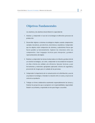 Octavo Año Básico Educación Tecnológica Ministerio de Educación                               21




                Objetivos Fundamentales

                Los alumnos y las alumnas desarrollarán la capacidad de:

            1. Analizar y comprender el uso de la tecnología en diferentes procesos de
                producción.

            2. Desarrollar objetos o sistemas tecnológicos simples usando componentes
                variados: mecánicos, y/o eléctricos, electrónicos, neumáticos. Comprender
                que los objetos están compuestos de sistemas y subsistemas físicos que
                hacen posible su funcionamiento. Explorar las relaciones entre sus
                componentes. Usar lenguajes técnicos para interpretar y producir
                representaciones del objeto.

            3. Realizar y comprender las tareas involucradas en el diseño y producción de
                un sistema tecnológico, así como, comprender la necesidad de incorporar
                en ellas criterios de calidad y de eficiencia. Ejecutar técnicas y usar
                herramientas y materiales apropiados aplicando criterios de seguridad y
                prevención de riesgos para el cuidado de las personas.

            4. Comprender la importancia de la comunicación en la distribución y uso de
                un producto tecnológico. Entender la relación entre el costo y el precio de
                venta de un producto.

            5. Trabajar en forma colaborativa asumiendo responsablemente las tareas y
                finalizar los proyectos que se proponen con responsabilidad y rigurosidad.
                Debatir escuchando y respetando al otro para llegar a acuerdos.
 