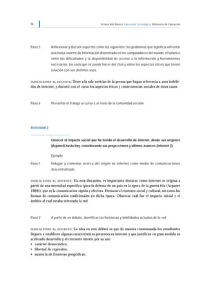 76                                               Octavo Año Básico Educación Tecnológica Ministerio de Educación




Paso 5        Reflexionar y discutir aspectos como los siguientes: los problemas que significa enfrentar
              una masa enorme de información diseminada en los computadores del mundo; el balance
              entre las dificultades y la disponibilidad de acceso a la información y herramientas
              necesarias; los usos que se puede hacer del chat y sobre los aspectos éticos que tienen
              relación con sus distintos usos.


INDICACIONES AL DOCENTE :    Traer a la sala noticias de la prensa que hagan referencia a usos indebi-
dos de internet, y discutir con el curso los aspectos éticos y consecuencias sociales de estos casos.



Paso 6        Presentar el trabajo al curso o al resto de la comunidad escolar.




Actividad 2


              Conocer el impacto social que ha tenido el desarrollo de internet, desde sus orígenes
              (Arpanet) hasta hoy, considerando sus proyecciones y últimos avances (internet 2).

              Ejemplo

Paso 1        Indagar y comentar acerca del origen de internet como medio de comunicaciones
              descentralizado.


INDICACIONES AL DOCENTE :    En esta discusión, es importante destacar cómo internet se origina a
partir de una necesidad específica (para la defensa de un país en la época de la guerra fría (Arpanet
1969)), que es la comunicación rápida y efectiva. Destacar el contexto social y cultural, así como las
formas de comunicación tradicionales en dicha época. Observar cuál fue el impacto inicial y el
ámbito al cual estaba orientada la red.



Paso 2        A partir de un debate, identificar las fortalezas y debilidades actuales de la red.


INDICACIONES AL DOCENTE :    La idea en este debate es que de manera consensuada los estudiantes
lleguen a establecer algunas características presentes en internet y que justifican en gran medida su
acelerado desarrollo y el creciente interés por su uso:
• carácter democrático;
• libertad de expresión;
• ausencia de fronteras geográficas;
 