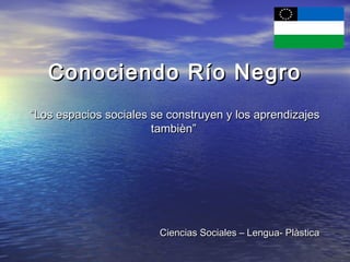 Conociendo Río Negro
“Los espacios sociales se construyen y los aprendizajes
                       tambièn”




                        Ciencias Sociales – Lengua- Plàstica
 