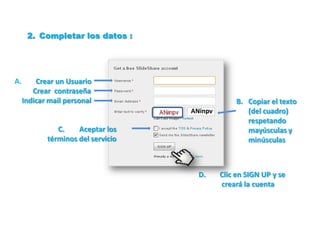 2. Completar los datos :




A.       Crear un Usuario
        Crear contraseña
     Indicar mail personal                        B. Copiar el texto
                                    ANinpv           (del cuadro)
                                                     respetando
               C.    Aceptar los                     mayúsculas y
            términos del servicio                    minúsculas



                                      D.     Clic en SIGN UP y se
                                             creará la cuenta
 