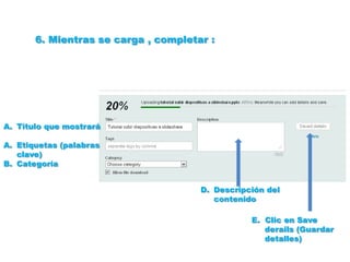 6. Mientras se carga , completar :




A. Título que mostrará

A. Etiquetas (palabras
   clave)
B. Categoría


                                      D. Descripción del
                                         contenido

                                                 E. Clic en Save
                                                    derails (Guardar
                                                    detalles)
 