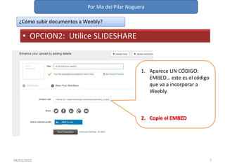 Por Ma del Pilar Noguera
08/03/2015 7
¿Cómo subir documentos a Weebly?
• OPCION2: Utilice SLIDESHARE
1. Aparece UN CÓDIGO:
EMBED… este es el código
que va a incorporar a
Weebly.
2. Copie el EMBED
 