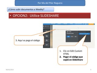 Por Ma del Pilar Noguera
08/03/2015 9
¿Cómo subir documentos a Weebly?
• OPCION2: Utilice SLIDESHARE
1. Clic en Edit Custom
HTML
2. Pegar el código que
copió en SlideShare
3. Aquí se pega el código
 