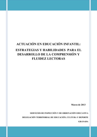 ACTUACIÓN EN EDUCACIÓN INFANTIL:
ESTRATEGIAS Y HABILIDADES PARA EL
DESARROLLO DE LA COMPRENSIÓN Y
FLUIDEZ LECTORAS

Marzo de 2013

SERVICIOS DE INSPECCIÓN Y DE ORDENACIÓN EDUCATIVA
DELEGACIÓN TERRITORIAL DE EDUCACIÓN, CULTURA Y DEPORTE
GRANADA

 