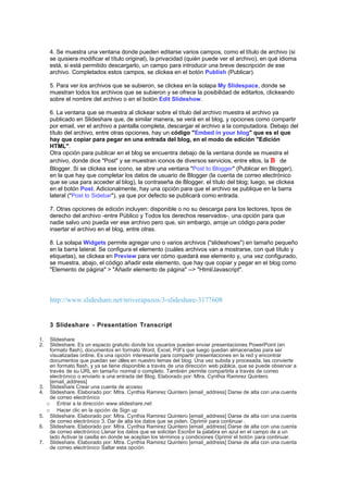 4. Se muestra una ventana donde pueden editarse varios campos, como el título de archivo (si
      se quisiera modificar el título original), la privacidad (quién puede ver el archivo), en qué idioma
      está, si está permitido descargarlo, un campo para introducir una breve descripción de ese
      archivo. Completados estos campos, se clickea en el botón Publish (Publicar).

      5. Para ver los archivos que se subieron, se clickea en la solapa My Slidespace, donde se
      muestran todos los archivos que se subieron y se ofrece la posibilidad de editarlos, clickeando
      sobre el nombre del archivo o en el botón Edit Slideshow.

      6. La ventana que se muestra al clickear sobre el título del archivo muestra el archivo ya
      publicado en Slideshare que, de similar manera, se verá en el blog, y opciones como compartir
      por email, ver el archivo a pantalla completa, descargar el archivo a la computadora. Debajo del
      título del archivo, entre otras opciones, hay un código "Embed in your blog" que es el que
      hay que copiar para pegar en una entrada del blog, en el modo de edición "Edición
      HTML".
      Otra opción para publicar en el blog se encuentra debajo de la ventana donde se muestra el
      archivo, donde dice "Post" y se muestran iconos de diversos servicios, entre ellos, la B de
      Blogger. Si se clickea ese icono, se abre una ventana "Post to Blogger" (Publicar en Blogger),
      en la que hay que completar los datos de usuario de Blogger (la cuenta de correo electrónico
      que se usa para acceder al blog), la contraseña de Blogger, el título del blog; luego, se clickea
      en el botón Post. Adicionalmente, hay una opción para que el archivo se publique en la barra
      lateral ("Post to Sidebar"), ya que por defecto se publicará como entrada.

      7. Otras opciones de edición incluyen: disponible o no su descarga para los lectores, tipos de
      derecho del archivo -entre Público y Todos los derechos reservados-, una opción para que
      nadie salvo uno pueda ver ese archivo pero que, sin embargo, arroje un código para poder
      insertar el archivo en el blog, entre otras.

      8. La solapa Widgets permite agregar uno o varios archivos ("slideshows") en tamaño pequeño
      en la barra lateral. Se configura el elemento (cuáles archivos van a mostrarse, con qué título y
      etiquetas), se clickea en Preview para ver cómo quedará ese elemento y, una vez configurado,
      se muestra, abajo, el código añadir este elemento, que hay que copiar y pegar en el blog como
      "Elemento de página" > "Añadir elemento de página" --> "Html/Javascript".




      http://www.slideshare.net/nriverapazos/3-slideshare-3177608


      3 Slideshare - Presentation Transcript

1.    Slideshare
2.    Slideshare. Es un espacio gratuito donde los usuarios pueden enviar presentaciones PowerPoint (en
      formato flash), documentos en formato Word, Excel, Pdf’s que luego quedan almacenadas para ser
      visualizadas online. Es una opción interesante para compartir presentaciones en la red y encontrar
      documentos que puedan ser útiles en nuestro temas del blog. Una vez subida y procesada, las convierte
      en formato flash, y ya se tiene disponible a través de una dirección web pública, que se puede observar a
      través de su URL en tamaño normal o completo. También permite compartirla a través de correo
      electrónico o enviarlo a una entrada del Blog. Elaborado por: Mtra. Cynthia Ramirez Quintero
      [email_address]
3.    Slideshare Crear una cuenta de acceso
4.    Slideshare. Elaborado por: Mtra. Cynthia Ramirez Quintero [email_address] Darse de alta con una cuenta
      de correo electrónico
     o Entrar a la dirección www.slideshare.net
     o Hacer clic en la opción de Sign up
5.    Slideshare. Elaborado por: Mtra. Cynthia Ramirez Quintero [email_address] Darse de alta con una cuenta
      de correo electrónico 3. Dar de alta los datos que se piden. Oprimir para continuar .
6.    Slideshare. Elaborado por: Mtra. Cynthia Ramirez Quintero [email_address] Darse de alta con una cuenta
      de correo electrónico Llenar los datos que se solicitan Escribir la palabra en azul en el campo de a un
      lado Activar la casilla en donde se aceptan los términos y condiciones Oprimir el botón para continuar.
7.    Slideshare. Elaborado por: Mtra. Cynthia Ramirez Quintero [email_address] Darse de alta con una cuenta
      de correo electrónico Saltar esta opción
 