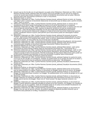 8.    Usuario que se dio de alta con el cual después se puede entrar Slideshare. Elaborado por: Mtra. Cynthia
      Ramirez Quintero [email_address] Salir de la sesión Esta es la pantalla una vez que se ha creado la
      cuenta de usuario para acceso al espacio en donde se tendrán los documentos que se suban. Menú de
      opciones para subir documentos Comenzar a subir un documento.
9.    Slideshare Subir un archivo
10.   Slideshare. Elaborado por: Mtra. Cynthia Ramirez Quintero [email_address] Oprimir el botón de “browse
      and select” para ir a buscar el documento Seleccionar el documento que se desea subir y oprimir el botón
      “Open” Subir un archivo
11.   Slideshare. Elaborado por: Mtra. Cynthia Ramirez Quintero [email_address] Subir un archivo Se va
      visualizando en la barra verde el porcentaje de avance en el cual el documento se va subiendo
12.   Slideshare. Elaborado por: Mtra. Cynthia Ramirez Quintero [email_address] Subir un archivo Una vez que
      el porcentaje de avance llego al 100%, aparece la siguiente ventana en la cual se complementa
      información. Titulo del documento Etiquetas con las que puede estar identificado el documento
      Descripción del documento Seleccionar categoría en base al tema del documento Seleccionar quienes
      pueden visualizarlo Activar la opción para permitir que el documento pueda ser descargado Publicar
      documento
13.   Slideshare. Elaborado por: Mtra. Cynthia Ramirez Quintero [email_address] Al momento de oprimir
      “Publish” aparecerá la siguiente pantalla en la que comenta que el documento estará publicado en corto y
      que se puede accesar a el mediante este enlace. Subir un archivo Aparecerá la presentación en Power
      point que se Subió, se hace doble clic con el mouse para visualizarla
14.   Slideshare. Elaborado por: Mtra. Cynthia Ramirez Quintero [email_address] Visualización del documento
15.   Slideshare. Elaborado por: Mtra. Cynthia Ramirez Quintero [email_address] Titulo del documento
      Comandos para visualizar el documento Descargar documento Publicar documento en:
16.   Slideshare Manera de cómo subir un archivo
17.   Slideshare. Elaborado por: Mtra. Cynthia Ramirez Quintero [email_address] Bulk Upload.- subir varios
      documentos al mismo tiempo Publicar todos los documentos Documento No. 1 Documento No. 2
18.   Slideshare. Elaborado por: Mtra. Cynthia Ramirez Quintero [email_address] Single Upload.- subir un solo
      documento Buscar el archivo Escribir titulo del documento Descripción del documento Seleccionar una
      categoría acorde al tema de documento. Permitir la descarga del documento Seleccionar quien puede ver
      el documento Etiquetas que describan el tema del documento a publicar Subir el documento
19.   Slideshare Log in to (cuando ya tenemos cuenta de acceso)
20.   Slideshare. Elaborado por: Mtra. Cynthia Ramirez Quintero [email_address] Capturar la cuenta de correo
      con la que se dió de alta y la contraseña, también se puede entrar con el usuario Se entra en la sesión y
      para ver los documentos que se publicaron anteriormente se selecciona “ My slidespace”
21.   Slideshare. Elaborado por: Mtra. Cynthia Ramirez Quintero [email_address] Visualizar presentaciones
      (Power point)
22.   Slideshare. Elaborado por: Mtra. Cynthia Ramirez Quintero [email_address] Visualizar documentos (Word,
      Excel, Pdf’s)
23.   Slideshare Publicar un documento en Blogger
24.   Slideshare. Elaborado por: Mtra. Cynthia Ramirez Quintero [email_address] Seleccionar el documento
      que se quiera publicar en el Blog. Publicar un documento en Blogger Hacer clic en la opción de blogger
25.   Slideshare. Elaborado por: Mtra. Cynthia Ramirez Quintero [email_address] Publicar un documento en
      Blogger Se comenzara hacer conexión con blogger. Se pedirá accesar con la cuenta de google con la cual
      se acceda al blog.
26.   Slideshare. Elaborado por: Mtra. Cynthia Ramirez Quintero [email_address] Publicar un documento en
      Blogger Después se muestra la pantalla en la que Slideshare esta requiriendo el acceso a la cuenta de
      Google para el servicio de blogger. Hacer clic en “Grant access” Se sigue haciendo conexión con
      blogger..
27.   Slideshare. Elaborado por: Mtra. Cynthia Ramirez Quintero [email_address] Publicar un documento en
      Blogger Cuando aparece la siguiente pantalla es porque ya se hizo conexión con blogger y se visualiza la
      información que se va a publicar. Titulo de la Entrada Texto en el cuerpo de la entrada Visualización de
      documento Dirección del Blog donde se va a publicar Publicar
28.   Slideshare. Elaborado por: Mtra. Cynthia Ramirez Quintero [email_address] Publicar un documento en
      Blogger Una vez que se oprimió el botón de publicar aparece la siguiente pantalla indicando que el
      documento esta publicado en el Blog. Visualización en el Blog
 