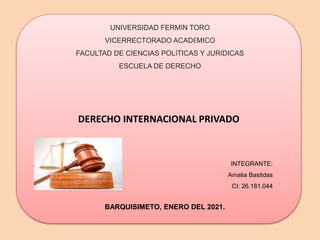 DERECHO INTERNACIONAL PRIVADO
UNIVERSIDAD FERM�N TORO
VICERRECTORADO ACAD�MICO
FACULTAD DE CIENCIAS POL�TICAS Y JUR�DICAS
ESCUELA DE DERECHO
INTEGRANTE:
Amalia Bastidas
CI: 26.181.044
BARQUISIMETO, ENERO DEL 2021.
 