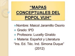 “MAPAS
 CONCEPTUALES DEL
    POPOL VUH”
Nombre:   Maicol Jaramillo Osorio
 Grado: 9ºD
 Profesora: Lucelly Giraldo
 Materia: Español y Literatura
“Ins. Ed. Téc. Ind. Simona Duque”
               (2012)
 