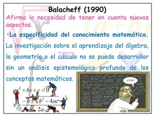 Balacheff (1990)
Afirma la necesidad de tener en cuenta nuevos
aspectos.
·La especificidad del conocimiento matemático.
La investigación sobre el aprendizaje del álgebra,
la geometría o el cálculo no se puede desarrollar
sin un análisis epistemológico profundo de los
conceptos matemáticos.
 
