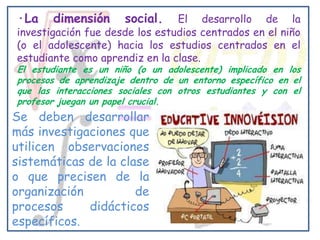 ·La    dimensión       social.  El desarrollo de la
investigación fue desde los estudios centrados en el niño
(o el adolescente) hacia los estudios centrados en el
estudiante como aprendiz en la clase.
El estudiante es un niño (o un adolescente) implicado en los
procesos de aprendizaje dentro de un entorno específico en el
que las interacciones sociales con otros estudiantes y con el
profesor juegan un papel crucial.
Se deben desarrollar
más investigaciones que
utilicen observaciones
sistemáticas de la clase
o que precisen de la
organización          de
procesos     didácticos
específicos.
 