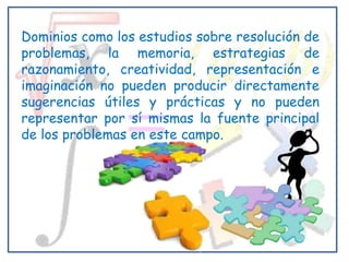 Dominios como los estudios sobre resolución de
problemas, la memoria, estrategias de
razonamiento, creatividad, representación e
imaginación no pueden producir directamente
sugerencias útiles y prácticas y no pueden
representar por sí mismas la fuente principal
de los problemas en este campo.
 