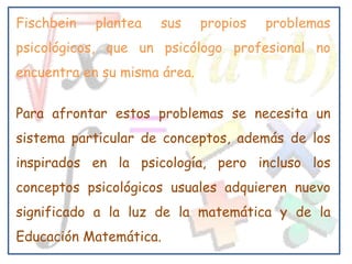 Fischbein   plantea   sus     propios   problemas
psicológicos, que un psicólogo profesional no
encuentra en su misma área.


Para afrontar estos problemas se necesita un
sistema particular de conceptos, además de los
inspirados en la psicología, pero incluso los
conceptos psicológicos usuales adquieren nuevo
significado a la luz de la matemática y de la
Educación Matemática.
 