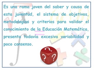 Es una rama joven del saber y causa de
esta juventud, el sistema de objetivos,
metodologías y criterios para validar el
conocimiento de la Educación Matemática,
presenta todavía excesiva variabilidad y
poco consenso.
 
