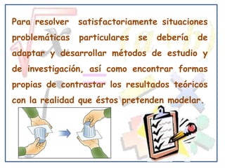 Para resolver   satisfactoriamente situaciones
problemáticas   particulares   se   debería   de
adaptar y desarrollar métodos de estudio y
de investigación, así como encontrar formas
propias de contrastar los resultados teóricos
con la realidad que éstos pretenden modelar.
 