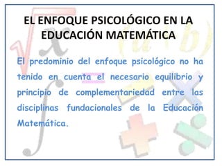 El predominio del enfoque psicológico no ha
tenido en cuenta el necesario equilibrio y
principio de complementariedad entre las
disciplinas fundacionales de la Educación
Matemática.
 