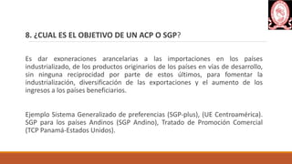 8. ¿CUAL ES EL OBJETIVO DE UN ACP O SGP?
Es dar exoneraciones arancelarias a las importaciones en los países
industrializado, de los productos originarios de los países en vías de desarrollo,
sin ninguna reciprocidad por parte de estos últimos, para fomentar la
industrialización, diversificación de las exportaciones y el aumento de los
ingresos a los países beneficiarios.
Ejemplo Sistema Generalizado de preferencias (SGP-plus), (UE Centroamérica).
SGP para los países Andinos (SGP Andino), Tratado de Promoción Comercial
(TCP Panamá-Estados Unidos).
 