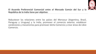 El Acuerdo Preferencial Comercial entre el Mercado Común del Sur y la
República de la India tiene por objetivo:
Robustecer las relaciones entre los países del Mercosur (Argentina, Brasil,
Paraguay y Uruguay) y la India, promover el comercio exterior, establecer
condiciones y mecanismos para promover dicho Comercio y crear áreas de Libre
Comercio.
 