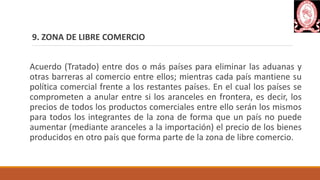 9. ZONA DE LIBRE COMERCIO
Acuerdo (Tratado) entre dos o más países para eliminar las aduanas y
otras barreras al comercio entre ellos; mientras cada país mantiene su
política comercial frente a los restantes países. En el cual los países se
comprometen a anular entre si los aranceles en frontera, es decir, los
precios de todos los productos comerciales entre ello serán los mismos
para todos los integrantes de la zona de forma que un país no puede
aumentar (mediante aranceles a la importación) el precio de los bienes
producidos en otro país que forma parte de la zona de libre comercio.
 