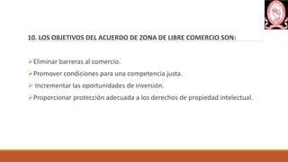 10. LOS OBJETIVOS DEL ACUERDO DE ZONA DE LIBRE COMERCIO SON:
Eliminar barreras al comercio.
Promover condiciones para una competencia justa.
 Incrementar las oportunidades de inversión.
Proporcionar protección adecuada a los derechos de propiedad intelectual.
 