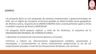 EJEMPLO
El proyecto ALCA es una propuesta de sectores empresariales y gubernamentales de
EUA, con el objeto de recuperar el terreno perdido en determinadas áreas geográficas
de América Latina, respecto de la UNION EUROPEA (UE) y eventualmente Japón y China
y también respecto de Brasil y MERCOSUR.
El proyecto ALCA propicia replicar a nivel de las Américas, el esquema de la
ORGANIZACIÓN MUNDIAL DE COMERCIO (OMC).
Liberalizar el comercio de mercancías (bienes y servicios)
Eliminar o reducir las intervenciones (regulaciones) estatales, provinciales y
municipales e incrementando en forma inversamente proporcional el rol de las
corporaciones privadas a nivel de las transacciones de bienes y de servicios.
 