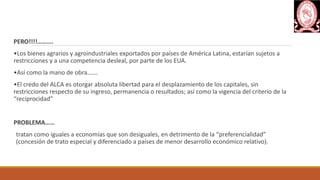 PERO!!!!……….
•Los bienes agrarios y agroindustriales exportados por países de América Latina, estarían sujetos a
restricciones y a una competencia desleal, por parte de los EUA.
•Así como la mano de obra…….
•El credo del ALCA es otorgar absoluta libertad para el desplazamiento de los capitales, sin
restricciones respecto de su ingreso, permanencia o resultados; así como la vigencia del criterio de la
“reciprocidad”
PROBLEMA……
tratan como iguales a economías que son desiguales, en detrimento de la “preferencialidad”
(concesión de trato especial y diferenciado a países de menor desarrollo económico relativo).
 