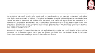 Un gobierno nacional, provincial o municipal, no puede exigir a un inversor extranjero radicado o
que aspire a radicarse en su jurisdicción que transfiera tecnología; que cree puestos de trabajo; que
utilice insumos o servicios de producción nacional; que limite la repatriación de capitales o la
remesa de utilidades o dividendos; etc.) y concede a los inversionistas la facultad de demandar ante
tribunales extranjeros a los gobiernos nacionales, provinciales o municipales que dicten normas
que “socaven sus ganancias”.
Propicia la derogación o modificación de los regímenes de compre nacional, provincial y municipal
para que las firmas extranjeras participen en “pie de igualdad” con las domésticas en licitaciones,
concursos o contrataciones que excedan determinado monto.
 