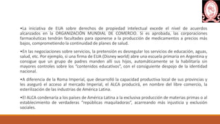 •La iniciativa de EUA sobre derechos de propiedad intelectual excede el nivel de acuerdos
alcanzados en la ORGANIZACIÓN MUNDIAL DE COMERCIO. Si es aprobada, las corporaciones
farmacéuticas tendrán facultades para oponerse a la producción de medicamentos a precios más
bajos, comprometiendo la continuidad de planes de salud.
•En las negociaciones sobre servicios, la pretensión es desregular los servicios de educación, aguas,
salud, etc. Por ejemplo, si una firma de EUA (Disney world) abre una escuela primaria en Argentina y
consigue que un grupo de padres manden allí sus hijos, automáticamente se la habilitaría sin
mayores controles sobre los “contenidos educativos”, con el consiguiente despojo de la identidad
nacional.
•A diferencia de la Roma Imperial, que desarrolló la capacidad productiva local de sus provincias y
les aseguró el acceso al mercado Imperial, el ALCA producirá, en nombre del libre comercio, la
esterilización de las industrias de América Latina.
•El ALCA condenaría a los países de América Latina a la exclusiva producción de materias primas o al
establecimiento de verdaderas “repúblicas maquiladoras”, acarreando más injusticia y exclusión
sociales.
 