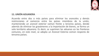 11. UNIÓN ADUANERA
Acuerdo entre dos o más países para eliminar los aranceles y demás
restricciones al comercio entre los países miembros de la unión,
manteniendo un arancel exterior común frente a terceros países, donde
además de eliminar los gravámenes a la importación de bienes, se forma un
solo territorio aduanero. Es decir, se suprimen las aduanas en las fronteras
comunes, en este nivel, se adopta un Arancel Externo común respecto de
terceros países.
 