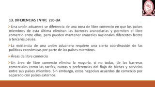 13. DIFERENCIAS ENTRE ZLC-UA
Una unión aduanera se diferencia de una zona de libre comercio en que los países
miembros de esta última eliminan las barreras arancelarias y permiten el libre
comercio entre ellos, pero pueden mantener aranceles nacionales diferentes frente
a terceros países.
La existencia de una unión aduanera requiere una cierta coordinación de las
políticas económicas por parte de los países miembros.
Áreas de libre comercio
Un área de libre comercio elimina la mayoría, si no todas, de las barreras
comerciales como las tarifas, cuotas y preferencias del flujo de bienes y servicios
entre sus países miembro. Sin embargo, estos negocian acuerdos de comercio por
separado con países externos.
 