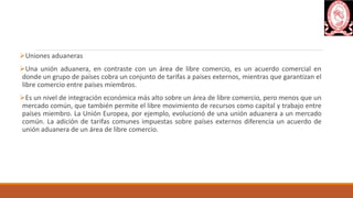 Uniones aduaneras
Una unión aduanera, en contraste con un área de libre comercio, es un acuerdo comercial en
donde un grupo de países cobra un conjunto de tarifas a países externos, mientras que garantizan el
libre comercio entre países miembros.
Es un nivel de integración económica más alto sobre un área de libre comercio, pero menos que un
mercado común, que también permite el libre movimiento de recursos como capital y trabajo entre
países miembro. La Unión Europea, por ejemplo, evolucionó de una unión aduanera a un mercado
común. La adición de tarifas comunes impuestas sobre países externos diferencia un acuerdo de
unión aduanera de un área de libre comercio.
 